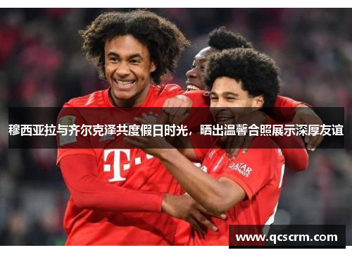 穆西亚拉与齐尔克泽共度假日时光，晒出温馨合照展示深厚友谊