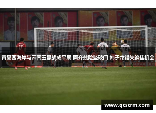 青岛西海岸与云南玉昆战成平局 阿齐兹险些破门 韩子龙错失绝佳机会