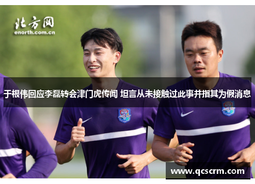 于根伟回应李磊转会津门虎传闻 坦言从未接触过此事并指其为假消息